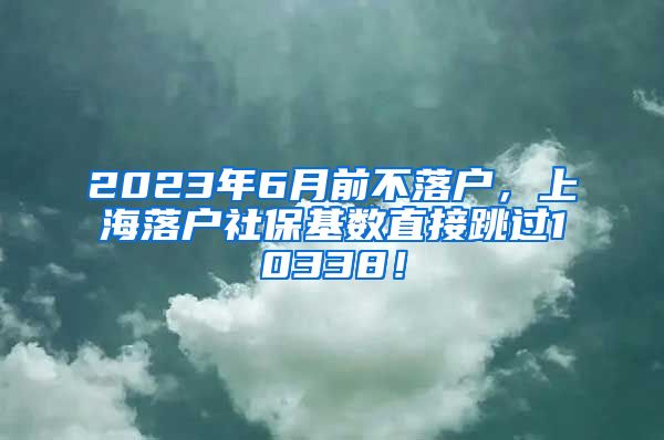 2023年6月前不落户，上海落户社保基数直接跳过10338！