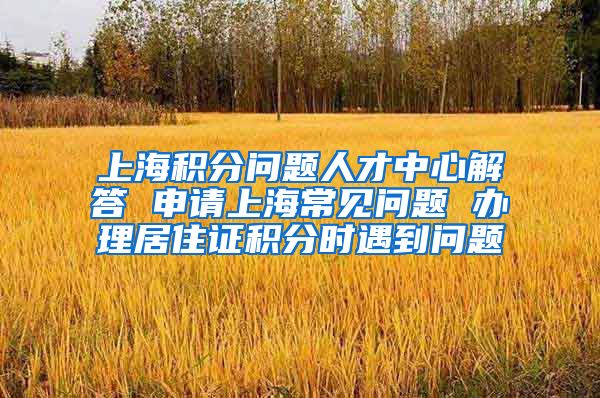 上海积分问题人才中心解答 申请上海常见问题 办理居住证积分时遇到问题