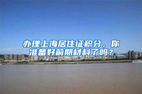 办理上海居住证积分，你准备好前期材料了吗？