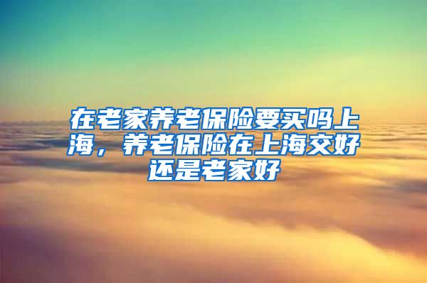 在老家养老保险要买吗上海，养老保险在上海交好还是老家好