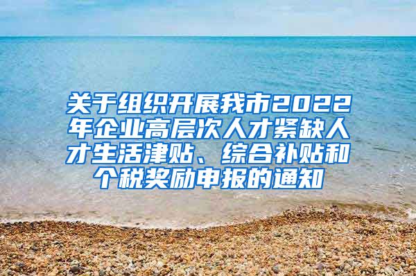 关于组织开展我市2022年企业高层次人才紧缺人才生活津贴、综合补贴和个税奖励申报的通知