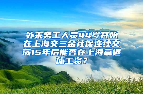 外来务工人员44岁开始在上海交三金社保连续交满15年后能否在上海拿退休工资？