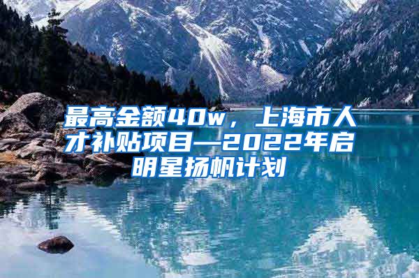 最高金额40w，上海市人才补贴项目—2022年启明星扬帆计划