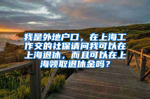 我是外地户口，在上海工作交的社保请问我可以在上海退休，而且可以在上海领取退休金吗？