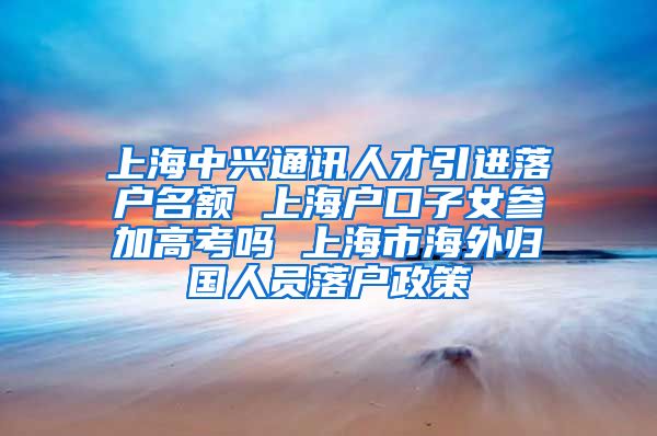 上海中兴通讯人才引进落户名额 上海户口子女参加高考吗 上海市海外归国人员落户政策