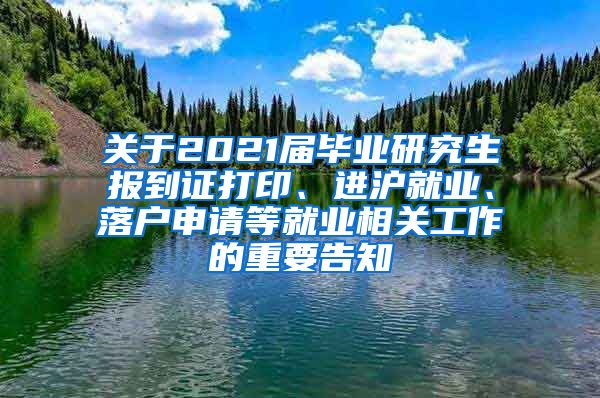 关于2021届毕业研究生报到证打印、进沪就业、落户申请等就业相关工作的重要告知