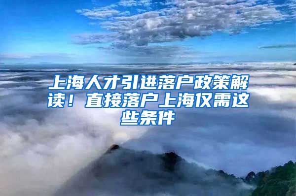 上海人才引进落户政策解读！直接落户上海仅需这些条件