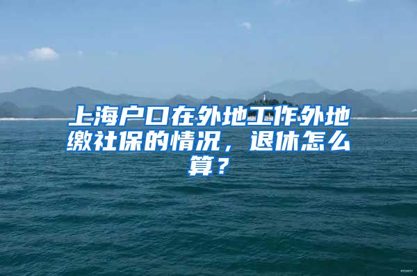 上海户口在外地工作外地缴社保的情况，退休怎么算？