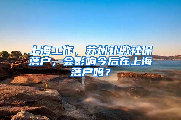 上海工作，苏州补缴社保落户，会影响今后在上海落户吗？