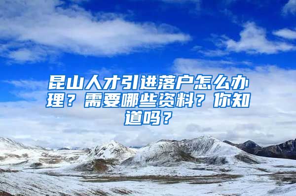 昆山人才引进落户怎么办理？需要哪些资料？你知道吗？