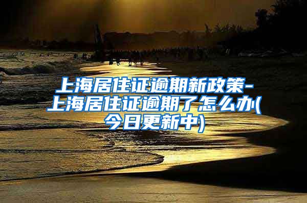 上海居住证逾期新政策-上海居住证逾期了怎么办(今日更新中)