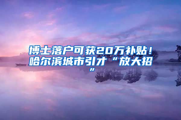 博士落户可获20万补贴！哈尔滨城市引才“放大招”