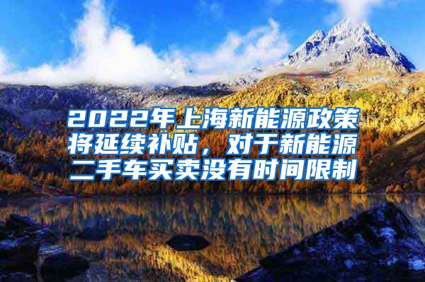 2022年上海新能源政策将延续补贴，对于新能源二手车买卖没有时间限制