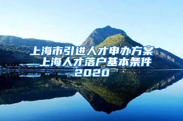 上海市引进人才申办方案 上海人才落户基本条件2020