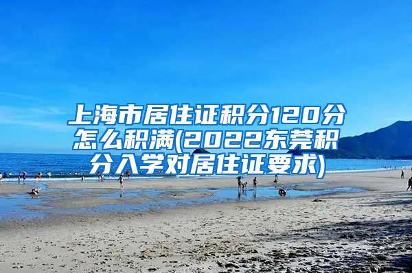 上海市居住证积分120分怎么积满(2022东莞积分入学对居住证要求)