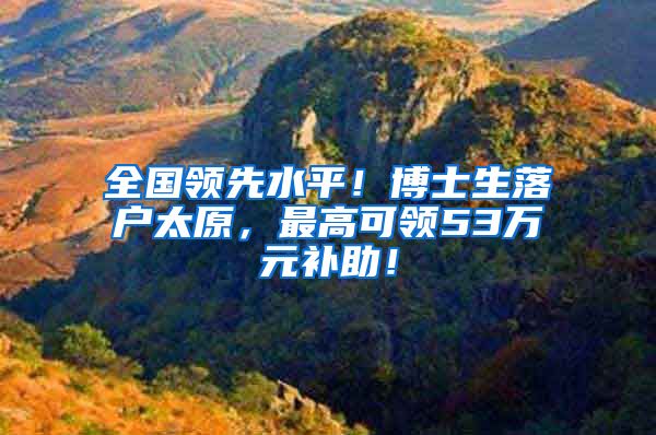 全国领先水平！博士生落户太原，最高可领53万元补助！