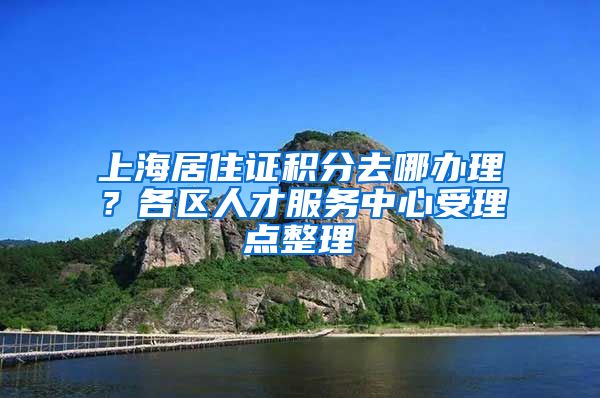 上海居住证积分去哪办理？各区人才服务中心受理点整理