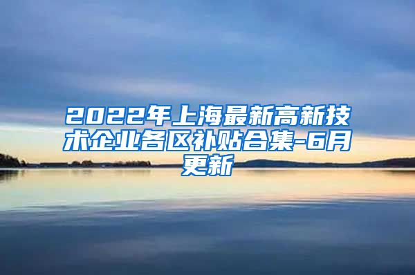 2022年上海最新高新技术企业各区补贴合集-6月更新