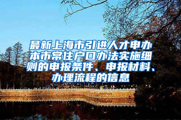 最新上海市引进人才申办本市常住户口办法实施细则的申报条件、申报材料、办理流程的信息