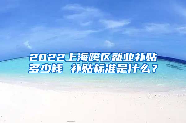 2022上海跨区就业补贴多少钱 补贴标准是什么？