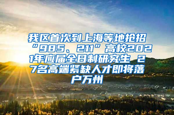 我区首次到上海等地抢招“985、211”高校2021年应届全日制研究生 27名高端紧缺人才即将落户万州