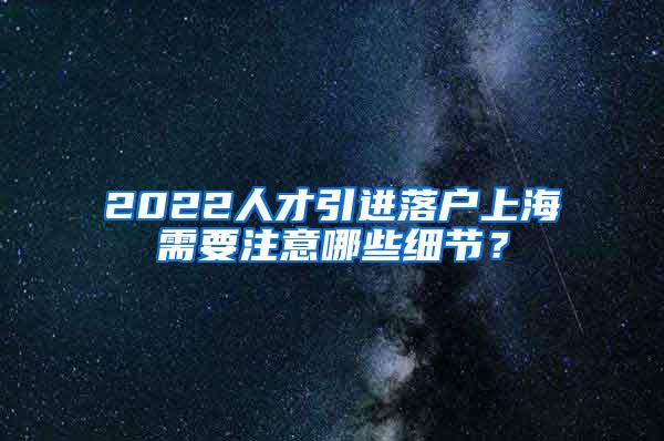 2022人才引进落户上海需要注意哪些细节？