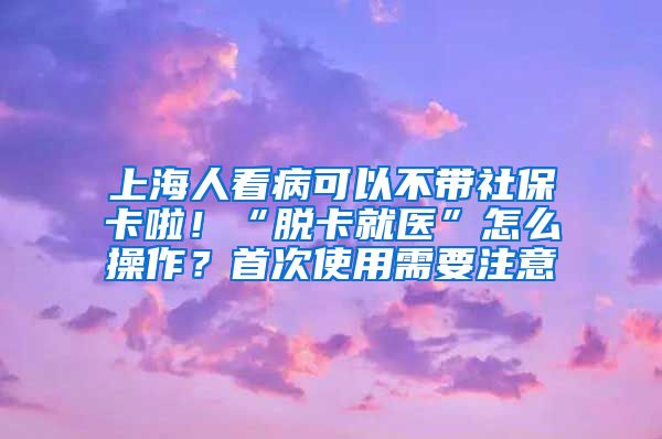 上海人看病可以不带社保卡啦！“脱卡就医”怎么操作？首次使用需要注意→