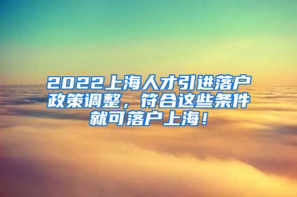 2022上海人才引进落户政策调整，符合这些条件就可落户上海！