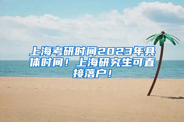 上海考研时间2023年具体时间！上海研究生可直接落户！