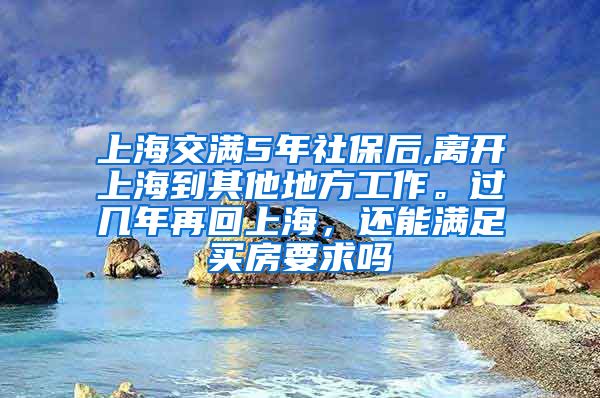 上海交满5年社保后,离开上海到其他地方工作。过几年再回上海，还能满足买房要求吗