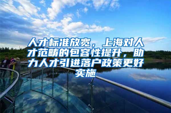 人才标准放宽，上海对人才范畴的包容性提升，助力人才引进落户政策更好实施