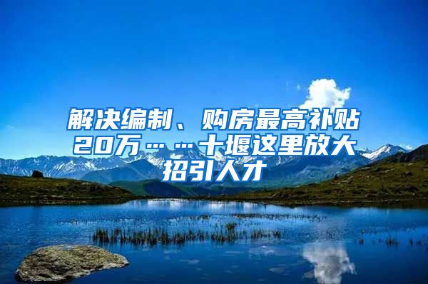 解决编制、购房最高补贴20万……十堰这里放大招引人才