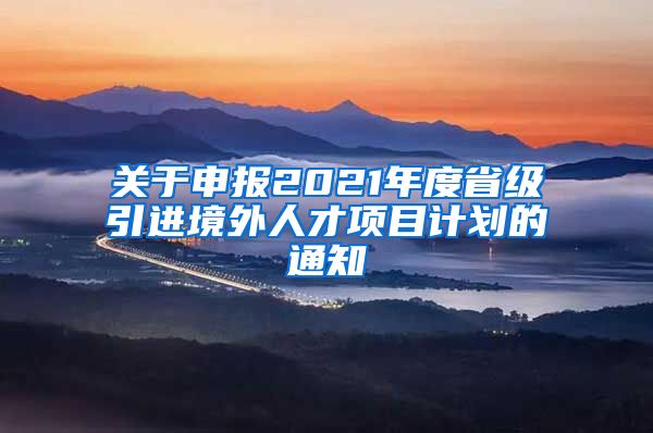 关于申报2021年度省级引进境外人才项目计划的通知