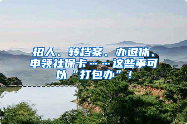 招人、转档案、办退休、申领社保卡……这些事可以“打包办”！