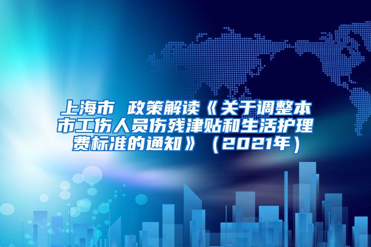 上海市 政策解读《关于调整本市工伤人员伤残津贴和生活护理费标准的通知》（2021年）