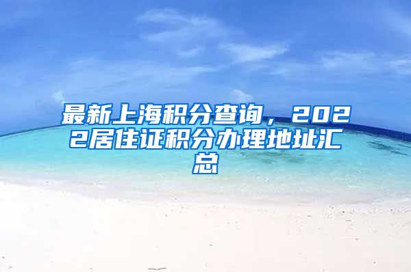 最新上海积分查询，2022居住证积分办理地址汇总