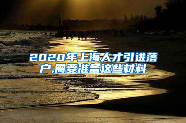 2020年上海人才引进落户,需要准备这些材料