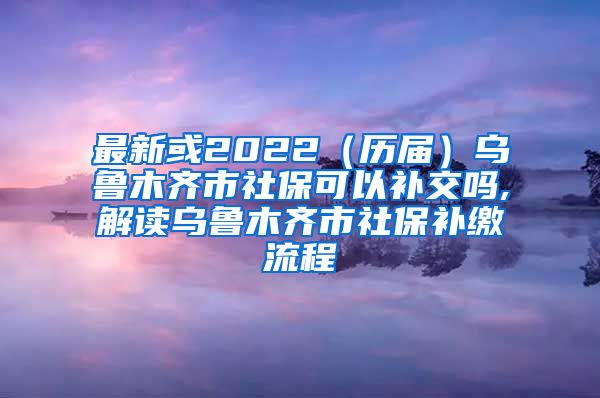 最新或2022（历届）乌鲁木齐市社保可以补交吗,解读乌鲁木齐市社保补缴流程