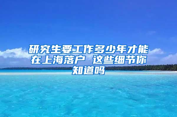 研究生要工作多少年才能在上海落户 这些细节你知道吗