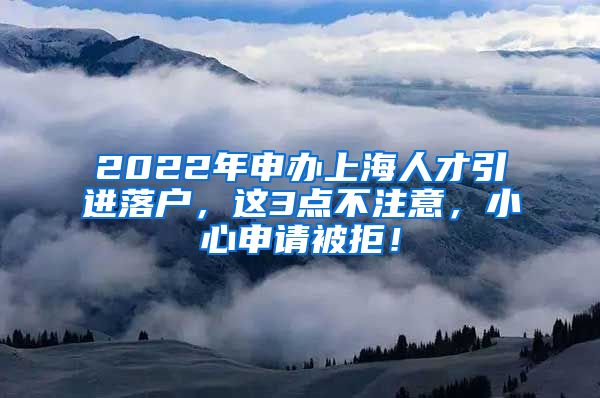 2022年申办上海人才引进落户，这3点不注意，小心申请被拒！