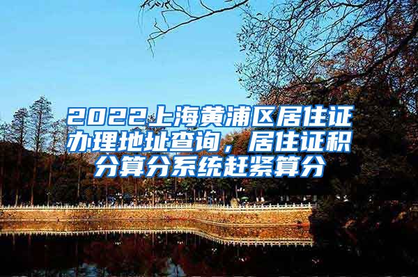 2022上海黄浦区居住证办理地址查询，居住证积分算分系统赶紧算分