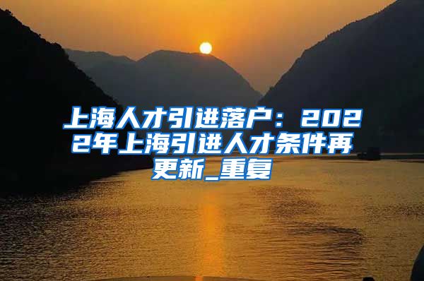 上海人才引进落户：2022年上海引进人才条件再更新_重复