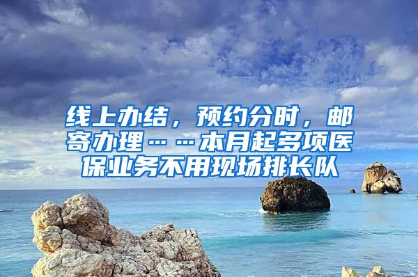 线上办结，预约分时，邮寄办理……本月起多项医保业务不用现场排长队