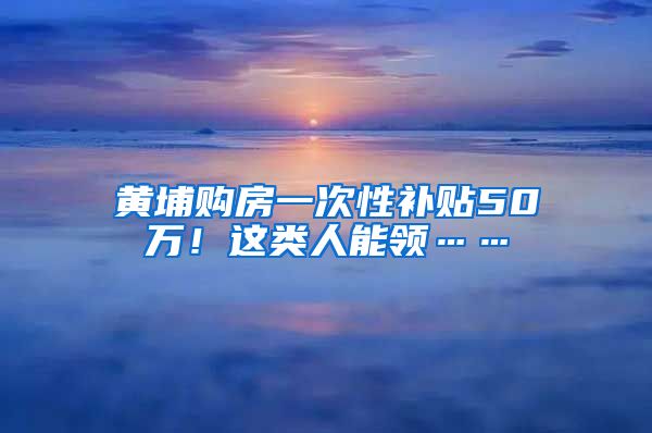 黄埔购房一次性补贴50万！这类人能领……