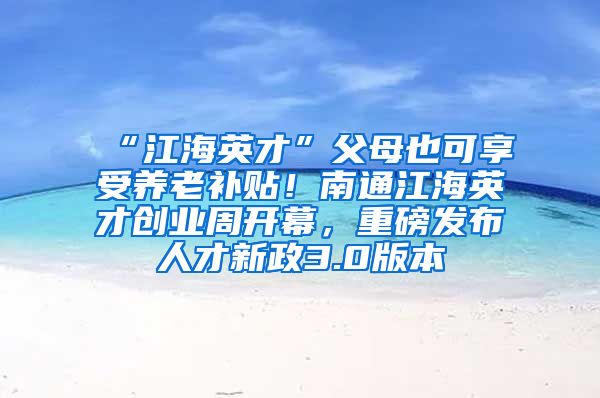 “江海英才”父母也可享受养老补贴！南通江海英才创业周开幕，重磅发布人才新政3.0版本