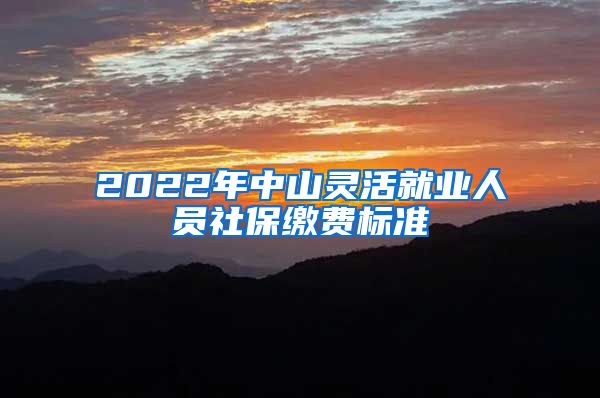 2022年中山灵活就业人员社保缴费标准