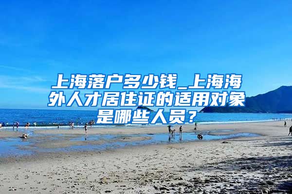 上海落户多少钱_上海海外人才居住证的适用对象是哪些人员？
