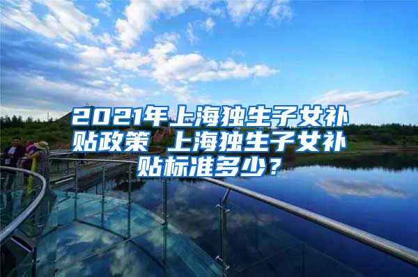 2021年上海独生子女补贴政策 上海独生子女补贴标准多少？