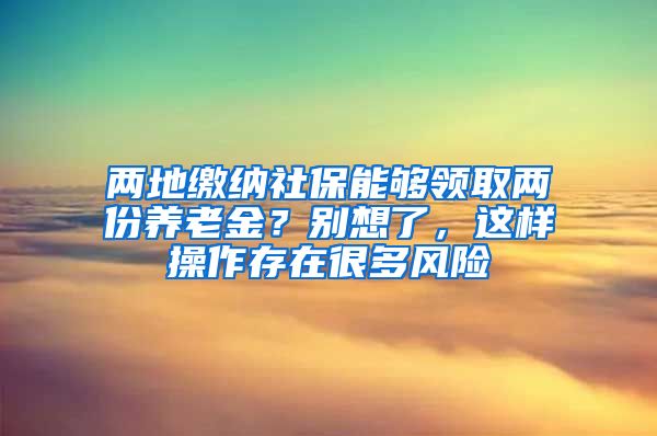 两地缴纳社保能够领取两份养老金？别想了，这样操作存在很多风险