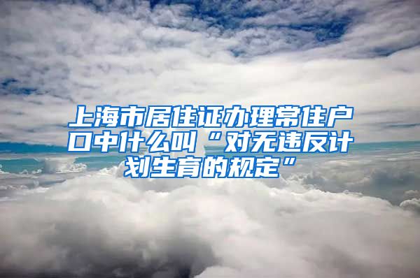 上海市居住证办理常住户口中什么叫“对无违反计划生育的规定”